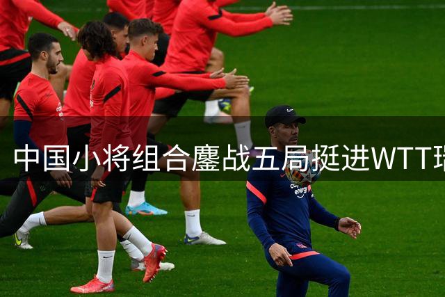中国小将组合鏖战五局挺进WTT瑞典站男双八强