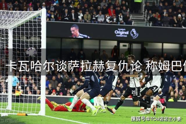 卡瓦哈尔谈萨拉赫复仇论 称姆巴佩难离巴黎舒适圈