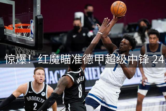 惊爆！红魔瞄准德甲超级中锋 24岁全能杀手或颠覆曼联锋线格局