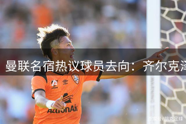 曼联名宿热议球员去向：齐尔克泽加盟尤文？拉什福德或留队