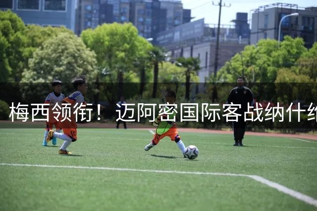 梅西领衔！迈阿密国际客战纳什维尔阵容出炉