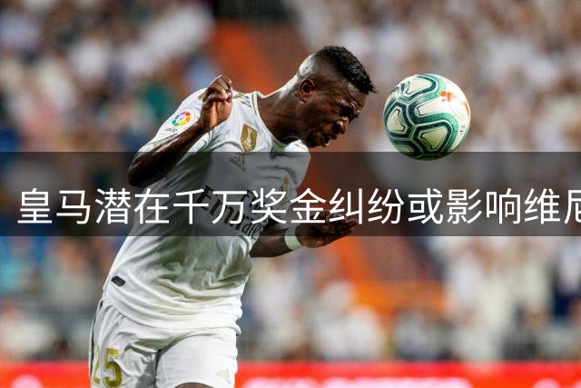 皇马潜在千万奖金纠纷或影响维尼修斯转会阿森纳