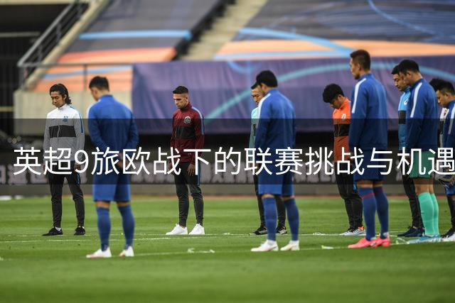 英超9旅欧战下的联赛挑战与机遇