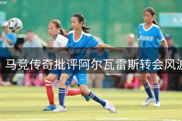 马竞传奇批评阿尔瓦雷斯转会风波处理不当