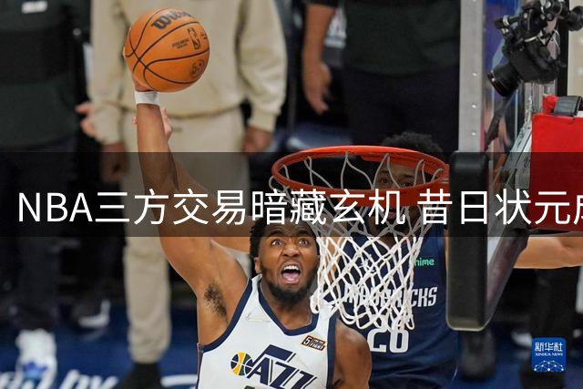 NBA三方交易暗藏玄机 昔日状元成最廉价筹码