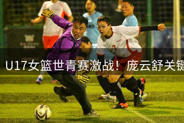 U17女篮世青赛激战！庞云舒关键4分助中国队力克加拿大